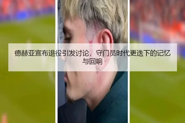 德赫亚宣布退役引发讨论，守门员时代更迭下的记忆与回响